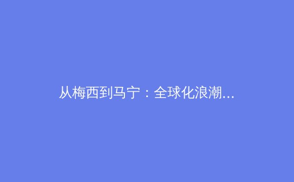 从梅西到马宁：全球化浪潮下中国足球的职业化阵痛与身份重构 - 4