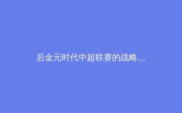 后金元时代中超联赛的战略转型：商业价值与青训体系的双重挑战 - 4