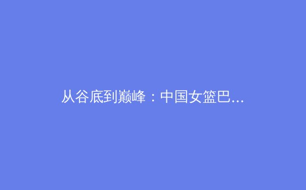 从谷底到巅峰：中国女篮巴黎周期战术变革与精神重塑的深度剖析