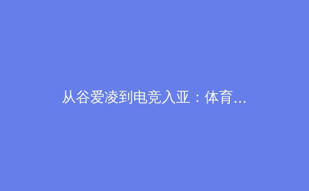 从谷爱凌到电竞入亚：体育产业的边界重塑与价值新解 - 4
