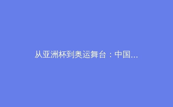 从亚洲杯到奥运舞台：中国新生代运动员如何重塑国际体育格局 - 3