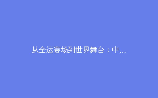 从全运赛场到世界舞台：中国新生代运动员如何重塑竞技体育格局 - 2